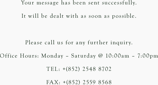 Your message has been sent successfully. It will be dealt with as soon as possible. Please call us for any further inquiry. Office Hours: Monday – Saturday @ 10:00am – 7:00pm TEL: +(852) 2548 8702 FAX: +(852) 2559 8568
